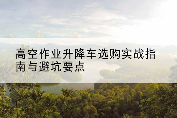 北流升降车怎么选-高空作业升降车选购实战指南与避坑要点