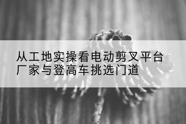 北流电动剪叉升降平台厂家-从工地实操看电动剪叉平台厂家与登高车挑选门道