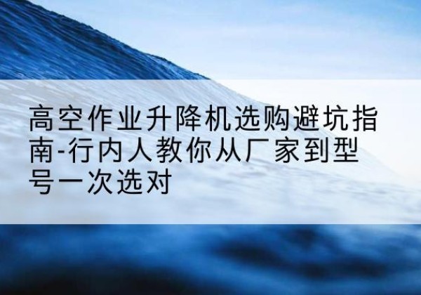 北流升降平台厂家-高空作业升降机选购避坑指南-行内人教你从厂家到型号一次选对