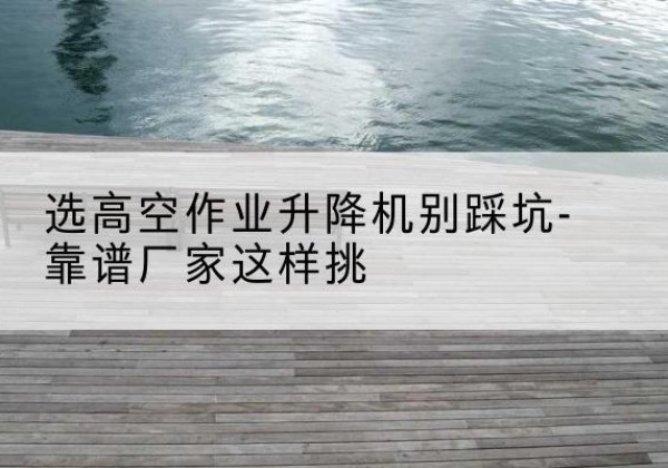 北流剪叉式升降机厂家-选高空作业升降机别踩坑-靠谱厂家这样挑