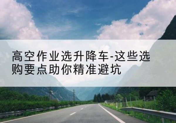 北流升降车厂家-高空作业选升降车-这些选购要点助你*避坑