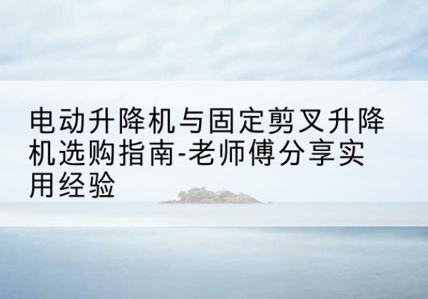 北流电动升降机怎么选-电动升降机与固定剪叉升降机选购指南-老师傅分享实用经验