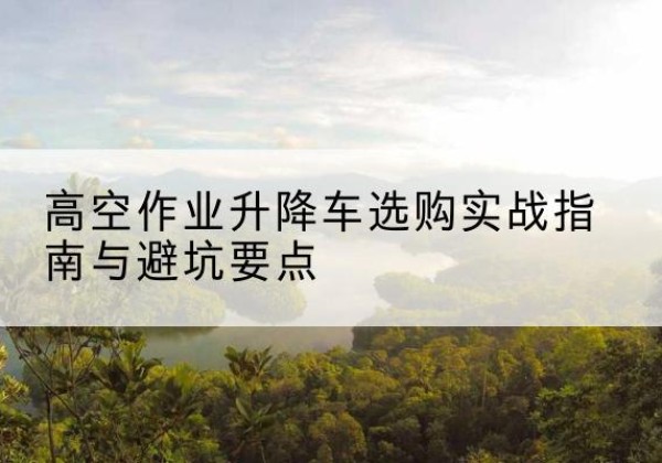 北流升降车怎么选-高空作业升降车选购实战指南与避坑要点