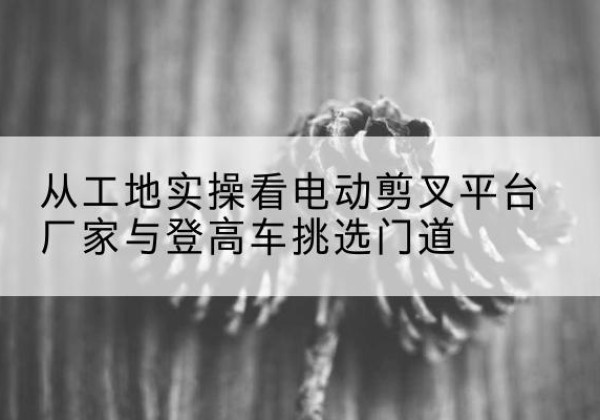 北流电动剪叉升降平台厂家-从工地实操看电动剪叉平台厂家与登高车挑选门道