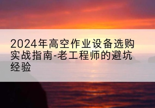 北流高空作业升降机厂家推荐-2024年高空作业设备选购实战指南-老工程师的避坑经验